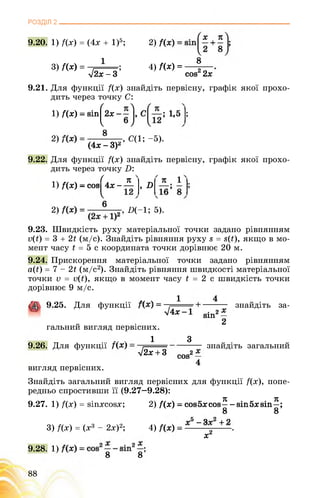 РОЗДІЛ 2
9.20. 1) /(х) = (4х + 1)5; 2)
3) Дх) =
1 .
І2х - 3 ’
4) Дх) =
8
сой2 2х
1,5 ;
9.21. Для функції Дх) знайдіть первісну, графік якої прохо­
дить через точку С:
1) Дх) - віп^2х -
8
2) і , С(1; -5).
(4х - ЗУ
9.22. Для функції Дх) знайдіть первісну, графік якої прохо­
дить через точку Р:
1) Дх) - соэ
7 я ' я 1
4х------ , о1
2) «-1; 5)'
9.23. Швидкість руху матеріальної точки задано рівнянням
у(ї) = 3 + 2£ (м/с). Знайдіть рівняння руху в = $(£), якщо в мо­
мент часу £ = 5 с координата точки дорівнює 20 м.
9.24. Прискорення матеріальної точки задано рівнянням
а(і:) = 7 - 2£ (м/с2). Знайдіть рівняння швидкості матеріальної
точки V = ц(£), якщо в момент часу £ = 2 с швидкість точки
дорівнює 9 м/с.
, „ х 1 4
9.25. Для функції знайдіть за-
^4Х“1 вІП2—
2
гальний вигляд первісних.
.. . 1 З
9.26. Для функції знайдіть загальний
^ + 3 сов2—
4
вигляд первісних.
Знайдіть загальний вигляд первісних для функції Дх), попе­
редньо спростивши її (9.27—9.28):
9.27. 1) Дх) = віпхсовх; 2) Дх) - совбхсов^-віпбхвіп^;
V5 _ 4-у2 + 9
3) Дх) = (х3 - 2х)2; 4) .
х2
9.28. 1) ;
8 8
88
 