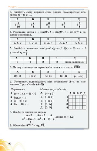 РОЗДІЛ 2
3. Знайдіть суму перших семи членів геометричної про­
гресії 8; -4; 2; ...
А Б В Г д
„ 5 7 -3 к 1 _5
5— 5- 5- 5- 5-
16 8 8 4 8
4. Розставте числа а = зіп90°, Ь = зіп89°, с = зіп107° в по-
рядку зростання.
А Б В Г д
а, Ь, с а, с, Ь Ь, а, с с, а, Ь с, Ь, а
5. Знайдіть значення похідної функції /(х) = 2сойх - 3
. я
у точці
А Б В Г д
-5 -1 2 -2 інша відповідь
6. Якому з наведених проміжків належить число ^33?
А Б в Г д
(0; 1) (1; 2) (2; 3) (3; 4) (4; +и)
7. Установіть відповідність між нерівністю (1-4) та мно­
жиною її розв’язків (А-Д).
Нерівність
1
2 1оё5 х < 1
3
4
(х + 1)(х - 5) < 0
|х - 2| < 3
3х - 10 < х
Множина розв’язків
А
Б
В
Г
д
А Б В Г Д(-га; 5)
(-1; 5)
[-1; 5]
(0; 5]
[0; 5]
8. Знайдіть значення виразу
т + 2 5/п - 5 5
—5-----------------5-----------------> якщо т =
тг -2т + 1 7П -4 т-2
2
9. Обчисліть 51ОВз5 -1о§2^2.
 