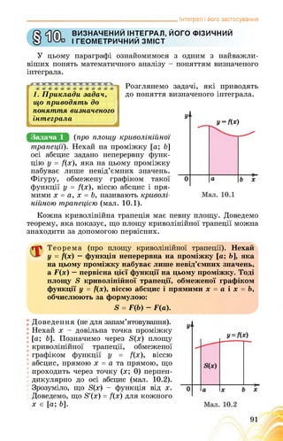 _______________________________________________ Інтеграл і його застосування
ВИЗНАЧЕНИЙ ІНТЕГРАЛ, ЙОГО ФІЗИЧНИЙ
І ГЕОМЕТРИЧНИЙ ЗМІСТ
У цьому параграфі ознайомимося з одним з найважли­
віших понять математичного аналізу - поняттям визначеного
інтеграла.
1. Приклади задач,
що приводять до
поняття визначеного
інтеграла
Розглянемо задачі, які приводять
до поняття визначеного інтеграла.
4
Задача 1 (про площу криволінійної
трапеції). Нехай на проміжку [а; Ь]
осі абсцис задано неперервну функ­
цію у = /(х), яка на цьому проміжку
набуває лише невід’ємних значень.
Фігуру, обмежену графіком такої
функції у = /(х), віссю абсцис і пря­
мими х = а, х = Ь, називають криволі­
нійною трапецією (мал. 10.1).
Кожна криволінійна трапеція має певну площу. Доведемо
теорему, яка показує, що площу криволінійної трапеції можна
знаходити за допомогою первісних.
Теорема (про площу криволінійної трапеції). Нехай
у = ї(х) — функція неперервна на проміжку [а; Ь], яка
на цьому проміжку набуває лише невід’ємних значень,
а Р(х) — первісна цієї функції на цьому проміжку. Тоді
площу 5 криволінійної трапеції, обмеженої графіком
функції у = /(х), віссю абсцис і прямими х = а і х = Ь,
обчислюють за формулою:
5 = Р(Ь) - Р(а).
Доведення (не для запам’ятовування).
Нехай х - довільна точка проміжку
[а; &]. Позначимо через Б(х) площу
криволінійної трапеції, обмеженої
графіком функції у = /(х), віссю
абсцис, прямою х = а та прямою, що
проходить через точку (х; 0) перпен­
дикулярно до осі абсцис (мал. 10.2).
Зрозуміло, що Б(х) - функція від х.
Доведемо, що 8'(х) = /(х) для кожного
х є [а; &].
 