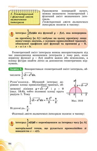 РОЗДІЛ 2________________________________________________________________
2. Геометричний
і фізичний зміст
визначеного
інтеграла
Ураховуючи попередній пункт,
можна визначити геометричний і
фізичний зміст визначеного інте­
грала.
Геометричний зміст визначеного
інтеграла полягає в такому:
ь
інтеграл ^(х)йх від функції у = ї(х), яка неперервна
а .
на проміжку [а; Ь] і набуває на цьому проміжку лише
невід’ємних значень, є площею криволінійної трапеції,
обмеженої графіком цієї функції та прямими у = 0,
х = а і х = Ь.
Геометричний зміст інтеграла можна використовувати під
час знаходження визначених інтегралів у тому разі, коли
первісну функції у = ?(х) знайти важко або неможливо, а
площу фігури знайти легко за допомогою геометричних мір­
кувань.
Задача 5. №ИКОрИСТаВщИЕеОМеТрИЧшИйБМіСТЕшшЗралаЯБбі
числити
1 .-----------
J yl -x2dx.
Розв’язання. Шуканий інтеграл до­
рівнює площі криволінійної трапеції, об­
меженої лініями у = л/1 - х2 і у = 0
(мал. 10.6), тобто половині площі круга
радіуса 1. Тому
Відповідь.
2
Фізичний зміст визначеного інтеграла полягає в такому:
ь
інтеграл Jv(t)dt є переміщенням за інтервал часу [а; &]
а
матеріальної точки, що рухається прямолінійно зі
швидкістю v = v(t).
 