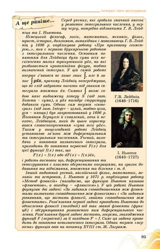 Інтеграл і його застосування
J, але и за-
dx. Символ J являє со-
Г.В. Лейбніц
(1646-1716)
Серед учених, які зробили значний внесок
у розвиток інтегрального числення, у пер­
шу чергу, потрібно відзначити Г. В. Лейб-
ніца та І. Ньютона.
Німецький філософ, логік, математик, механік, фізик,
юрист, історик, дипломат, винахідник і мовознавець Г. В. Лейб­
ніц у 1686 р. опублікував роботу «Про приховану геомет­
рію...», яка є першою друкарською роботою
з інтегрального числення. Основним по­
няттям для Лейбніца була сума всіх не­
скінченно малих трикутників ydx, на які
розбивається криволінійна фігура, тобто
визначений інтеграл. У цій самій роботі
вперше з’явився не лише знак
пис , причому Лейбніц попереджував,
що не слід забувати писати під знаком ін­
теграла множник
бою наче видовжену літеру S (від лат.
Summa - сума), а ydx нагадує структуру
доданків суми. Однак сам термін «інте­
грал» (від лат. Integer - цілий, тобто ціла,
уся - площа) був запропонований у 1696 р.
Йоганном Вернуллі й схвалений, хоча й не­
охоче, Лейбніцом, який до цього користу­
вався словосполученнням «сума всіх ydx».
Також у вищезгаданій роботі Лейбніц
установлює зв’язок між диференціальним
та інтегральним численням. Учений, вихо­
дячи з поняття визначеного інтеграла,
приходить до поняття первісної F(x) для
цієї функції f(x) так, що
F'(x) = f(x) або dF(x) = f(x)dx,
і робить висновок що, диференціювання та
інтегрування є взаємно оберненими операціями, на зразок до­
давання та віднімання, множення та ділення і т. д.
Інший видатний учений, англійський фізик, математик, ме­
ханік та астроном, І. Ньютон у 1671 р. опублікував роботу
«Метод флюксій» (нагадаємо, що функцію Ньютон називав
«флюентою», а похідну - «флюксією»). У цій роботі Ньютон
формулює дві задачі: «За заданим співвідношенням між флюен­
тами визначити співвідношення між флюксіями» і «За заданим
рівнянням, що містить флюксі'ї, знайти співвідношення між
флюентами». Розв’язання першої задачі приводить Ньютона до
обчислення флюксії (похідної) від так званої флюенти (функ­
ції) і обґрунтування розвиненого ним диференціального чис­
лення. Розв’язання другої задачі містить, зокрема, знаходження
функції F (первісної) за її похідною F' = f. Саме ця задача приво­
дить до поняття невизначеного інтеграла. Однак термін «пер­
вісна» функція ввів на початку XVIII cm. Ж. Лагранж.
І. Ньютон
(1643-1727)
ґ
95
 