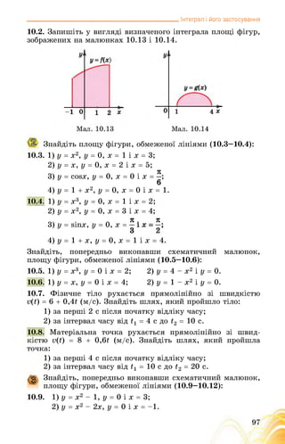 _______________________________________________ Інтеграл і його застосування
10.2. Запишіть у вигляді визначеного інтеграла площі фігур,
зображених на малюнках 10.13 і 10.14.
Знайдіть площу фігури, обмеженої лініями (10.3—10.4):
10.3. 1) у = х2, у = 0, х = 1 і х = 3;
2) у = х, у = 0, х = 2 і х = 5;
я
3) у = cosx, у = 0, х = 0 і х = ;
6
4) у = 1 + х2, у = 0, х = 0 і х = 1.
10.4. 1) у= х3, у = 0, х = 1 і х =2;
2) у = х2, у = 0, х = 3 і х =4;
• А Я . Я
3) у = йгих, у = 0, х =
4) у = 1 + х, у = 0, х = 1 і х = 4.
Знайдіть, попередньо виконавши схематичний малюнок,
площу фігури, обмеженої лініями (10.5—10.6):
10.5. 1) у = х3, у = 0 і х = 2; 2) у = 4 - х2 і у = 0.
10.6. 1) у = х, у = 0 і х = 4; 2) у = 1 - х2 і у = 0.
10.7. Фізичне тіло рухається прямолінійно зі швидкістю
v(t) = 6 + 0,4t (м/с). Знайдіть шлях, який пройшло тіло:
1) за перші 2 с після початку відліку часу;
2) за інтервал часу від t1 = 4 с до t2 = 10 с.
10.8. Матеріальна точка рухається прямолінійно зі швид­
кістю v(t) = 8 + 0,6t (м/с). Знайдіть шлях, який пройшла
точка:
1) за перші 4 с після початку відліку часу;
2) за інтервал часу від t1 = 10 с до t2 = 20 с.
g Знайдіть, попередньо виконавши схематичний малюнок,
площу фігури, обмеженої лініями (10.9—10.12):
10.9. 1) у = х2 - 1, у = 0 і х = 3;
2) у = х2 - 2х, у = 0 і х = -1.
97
 