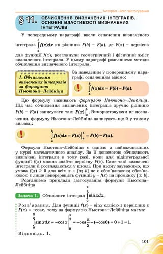 _______________________________________________ Інтеграл і його застосування
ОБЧИСЛЕННЯ ВИЗНАЧЕНИХ ІНТЕГРАЛІВ.
ОСНОВНІ ВЛАСТИВОСТІ ВИЗНАЧЕНИХ
ІНТЕГРАЛІВ
У попередньому параграфі ввели означення визначеного
ь
інтеграла jf(x)dx як різницю F(b) - F(a), де F(x) - первісна
а
для функції f(x), розглянули геометричний і фізичний зміст
визначеного інтеграла. У цьому параграфі розглянемо методи
обчислення визначеного інтеграла.
1. Обчислення
визначених інтегралів
за формулою
Ньютона-Лейбніца
За наведеним у попередньому пара­
графі означенням маємо:
а
Цю формулу називають формулою Ньютона-Лейбніца.
Під час обчислення визначених інтегралів зручно різницю
F(b) - F(а) записувати так: Л*)|о . Використовуючи це позна­
чення, формулу Ньютона-Лейбніца записують ще й у такому
вигляді:
І Іґ(х)йх = ґ(х)|Ь = Г(Ь) - Г(а).
а
Формула Ньютона-Лейбніца є однією з найважливіших
у курсі математичного аналізу. За її допомогою обчислюють
визначені інтеграли в тому разі, коли для підінтегральної
функції /(х) можна знайти первісну F(х). Саме такі визначені
інтеграли й розглядаються у школі. При цьому зауважимо, що
умова /(х) I 0 для всіх х є [а; Ь] не є обов’язковою; обов’яз­
ковою є лише неперервність функції у = /(х) на проміжку [а; Ь].
Розглянемо приклади застосування формули Ньютона-
Лейбніца.
Задача 1.
2
Обчислити інтеграл Jsinxdx.
о
Розв’язання. Для функції f(x) = sinx однією з первісних є
F(x) = -cosx, тому за формулою Ньютона-Лейбніца маємо:
К
2
Jsinxdx - -cosx
о
- -cos— - (-cosO) = 0 + 1 = 1.
2
л
2
О
Відповідь. 1.
101
 