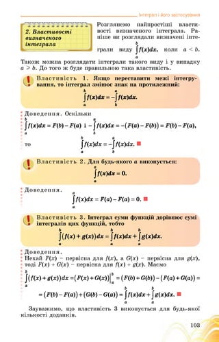 _______________________________________________ Інтеграл і його застосування
2. Властивості
визначеного
інтеграла
Розглянемо найпростіші власти­
вості визначеного інтеграла. Ра­
ніше ви розглядали визначені інте-
ь
грали виду , коли а < Ь.
а
Також можна розглядати інтеграли такого виду і у випадку
а I Ь. До того ж буде правильною така властивість.
Властивість 1. Якщо переставити межі інтегру­
вання, то інтеграл змінює знак на протилежний:
Ь а
а Ь
а
Доведення. Оскільки
|/(х)<їх = Д6) - Да) і - ^/(х)(іх = -(Да) Да),
а Ь
Ь а
то І/(х)гіх = /(х)<іх. ■
а Ь
І Властивість 2. Для будь-якого а виконується:
|Ґ(х)сІх - 0.
а
Доведення. а
I/(х)гіх = Да) - ІЦа) = 0. ■
а
1 Властивість 3. Інтеграл суми функцій дорівнює сумі
інтегралів цих функцій, тобто
ь ь ь
/(/(ж) + = $Ґ(х)(іх + |Дх)гіх.
а а а
Доведення.
Нехай Ґ(х) - первісна для /(х), а О(х) - первісна для д(х),
тоді Б(х) + О(х) - первісна для /(х) + д(х). Маємо
|(/(х) + £(х))гіх =(Дх) + О(х))|* = (Д6) + 0(6)) - (Да) + О(а)) =
а ь ь
= (Д6) - Р(а)) + (0(6) - в(а)) = ]/(х)гіх +|ё{х)(1х. ■
а а
Зауважимо, що властивість 3 виконується для будь-якої
кількості доданків.
103
 