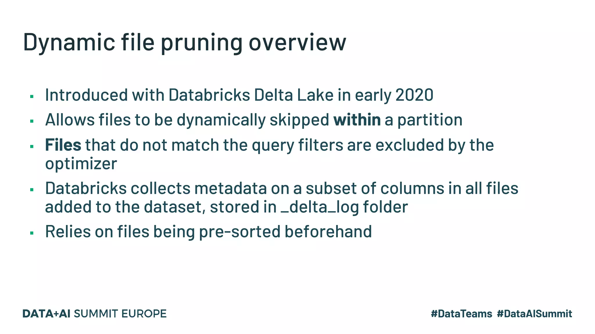 Dynamic file pruning overview ▪ Introduced with Databricks Delta Lake in early 2020 ▪ Allows files to be dynamically skipped within a partition ▪ Files that do not match the query filters are excluded by the optimizer ▪ Databricks collects metadata on a subset of columns in all files added to the dataset, stored in _delta_log folder ▪ Relies on files being pre-sorted beforehand 
