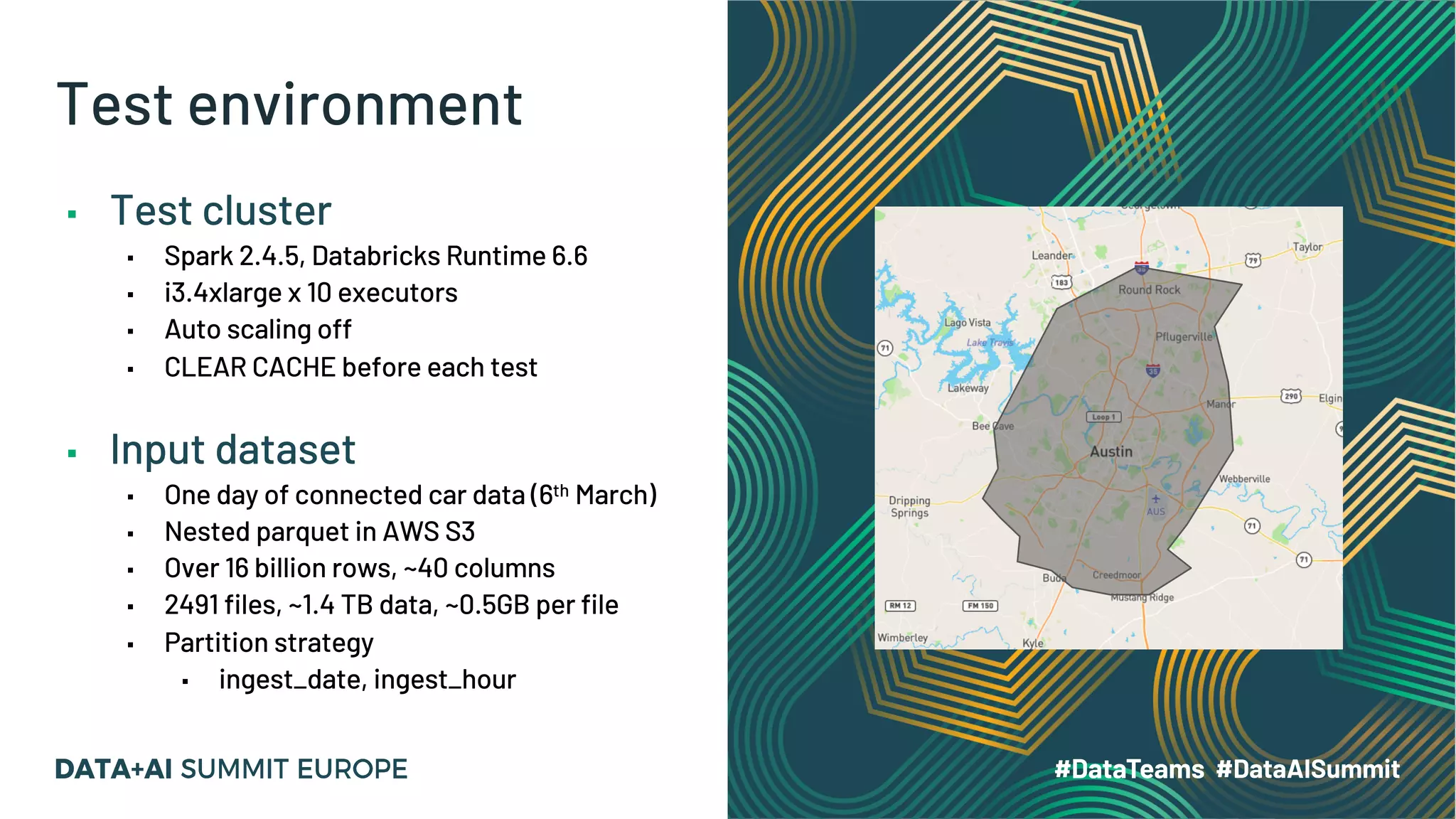 Test environment ▪ Test cluster ▪ Spark 2.4.5, Databricks Runtime 6.6 ▪ i3.4xlarge x 10 executors ▪ Auto scaling off ▪ CLEAR CACHE before each test ▪ Input dataset ▪ One day of connected car data (6th March) ▪ Nested parquet in AWS S3 ▪ Over 16 billion rows, ~40 columns ▪ 2491 files, ~1.4 TB data, ~0.5GB per file ▪ Partition strategy ▪ ingest_date, ingest_hour 