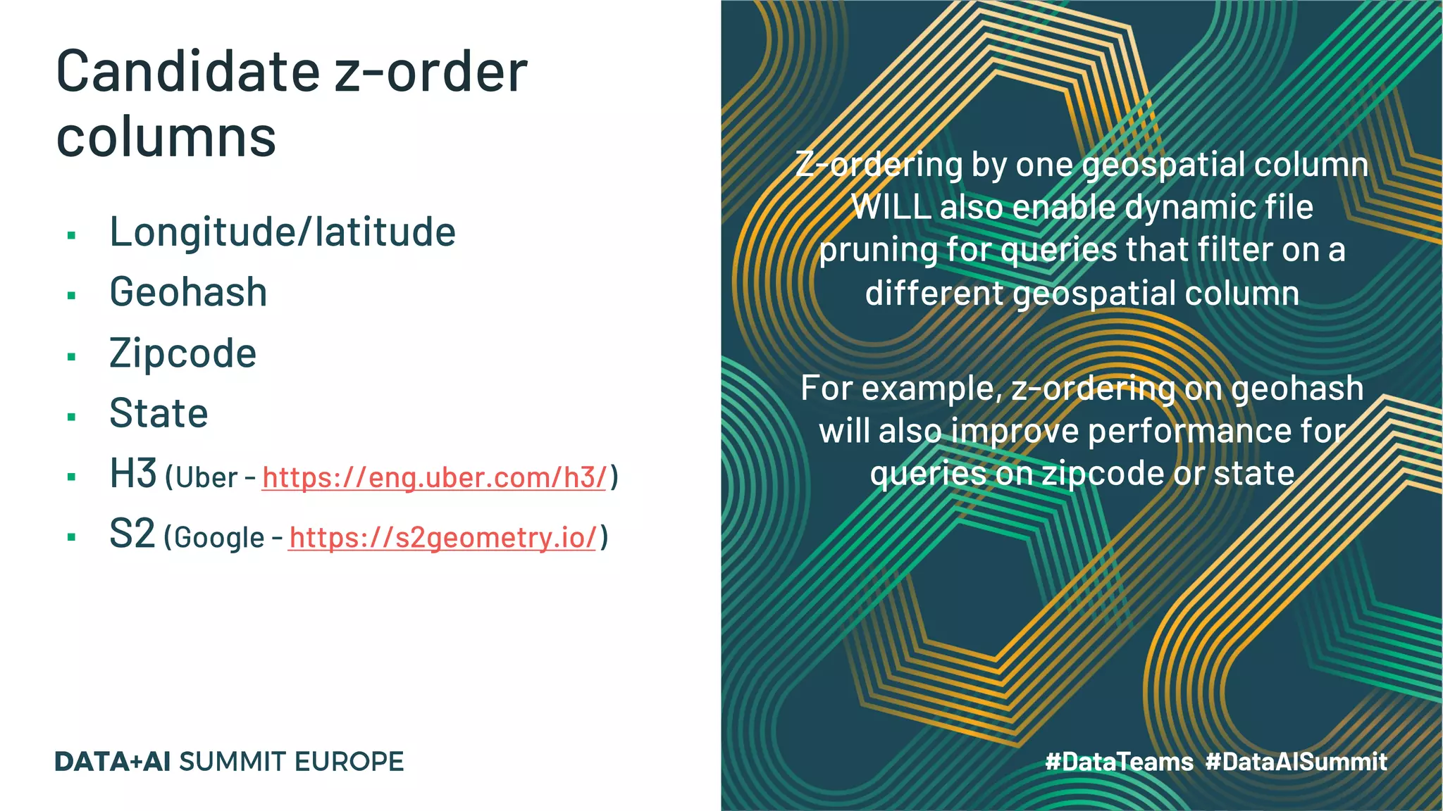 Candidate z-order columns ▪ Longitude/latitude ▪ Geohash ▪ Zipcode ▪ State ▪ H3 (Uber - https://eng.uber.com/h3/) ▪ S2 (Google - https://s2geometry.io/) Z-ordering by one geospatial column WILL also enable dynamic file pruning for queries that filter on a different geospatial column For example, z-ordering on geohash will also improve performance for queries on zipcode or state 