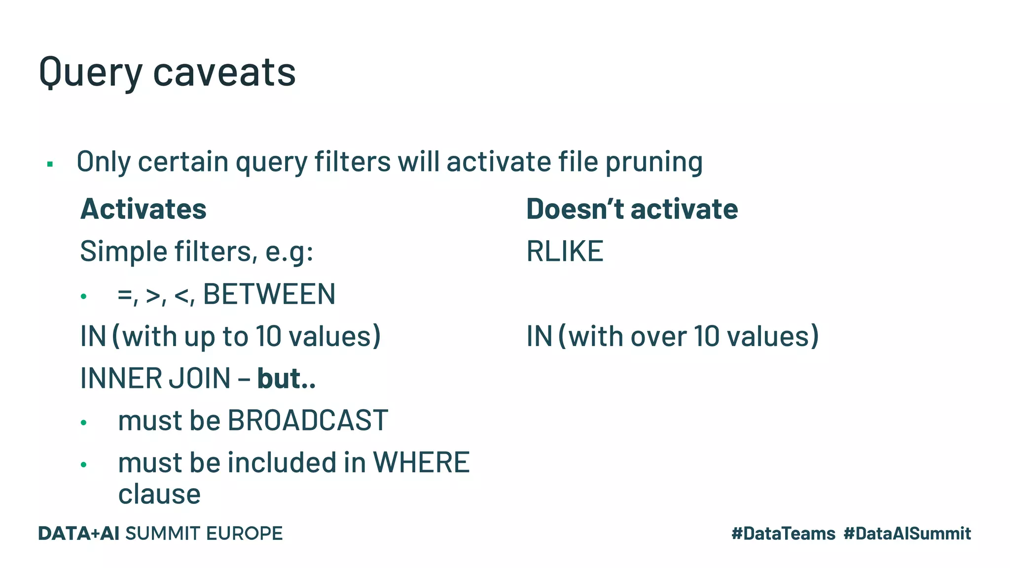 Query caveats ▪ Only certain query filters will activate file pruning Activates Simple filters, e.g: • =, >, <, BETWEEN IN (with up to 10 values) INNER JOIN – but.. • must be BROADCAST • must be included in WHERE clause Doesn’t activate RLIKE IN (with over 10 values) 