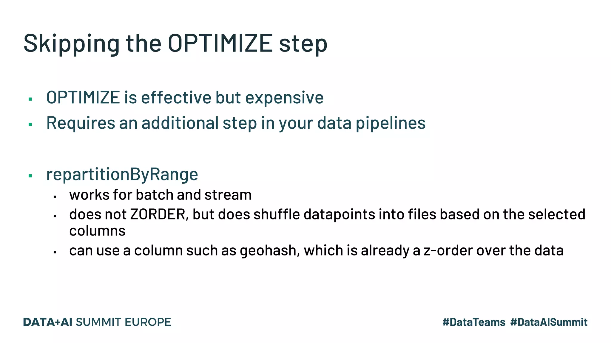 Skipping the OPTIMIZE step ▪ OPTIMIZE is effective but expensive ▪ Requires an additional step in your data pipelines ▪ repartitionByRange ▪ works for batch and stream ▪ does not ZORDER, but does shuffle datapoints into files based on the selected columns ▪ can use a column such as geohash, which is already a z-order over the data 