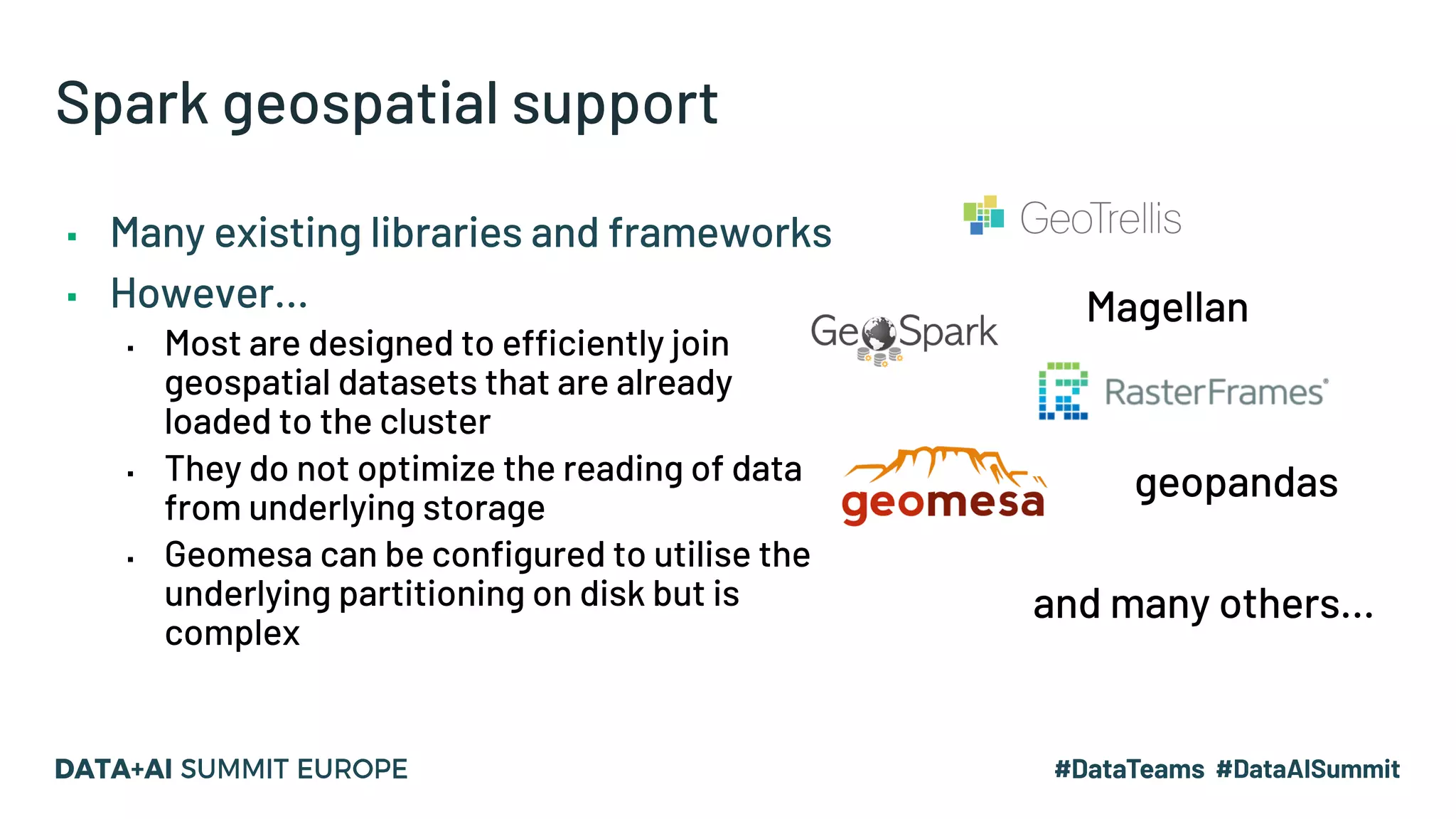 Spark geospatial support Magellan and many others… ▪ Many existing libraries and frameworks ▪ However… ▪ Most are designed to efficiently join geospatial datasets that are already loaded to the cluster ▪ They do not optimize the reading of data from underlying storage ▪ Geomesa can be configured to utilise the underlying partitioning on disk but is complex geopandas 