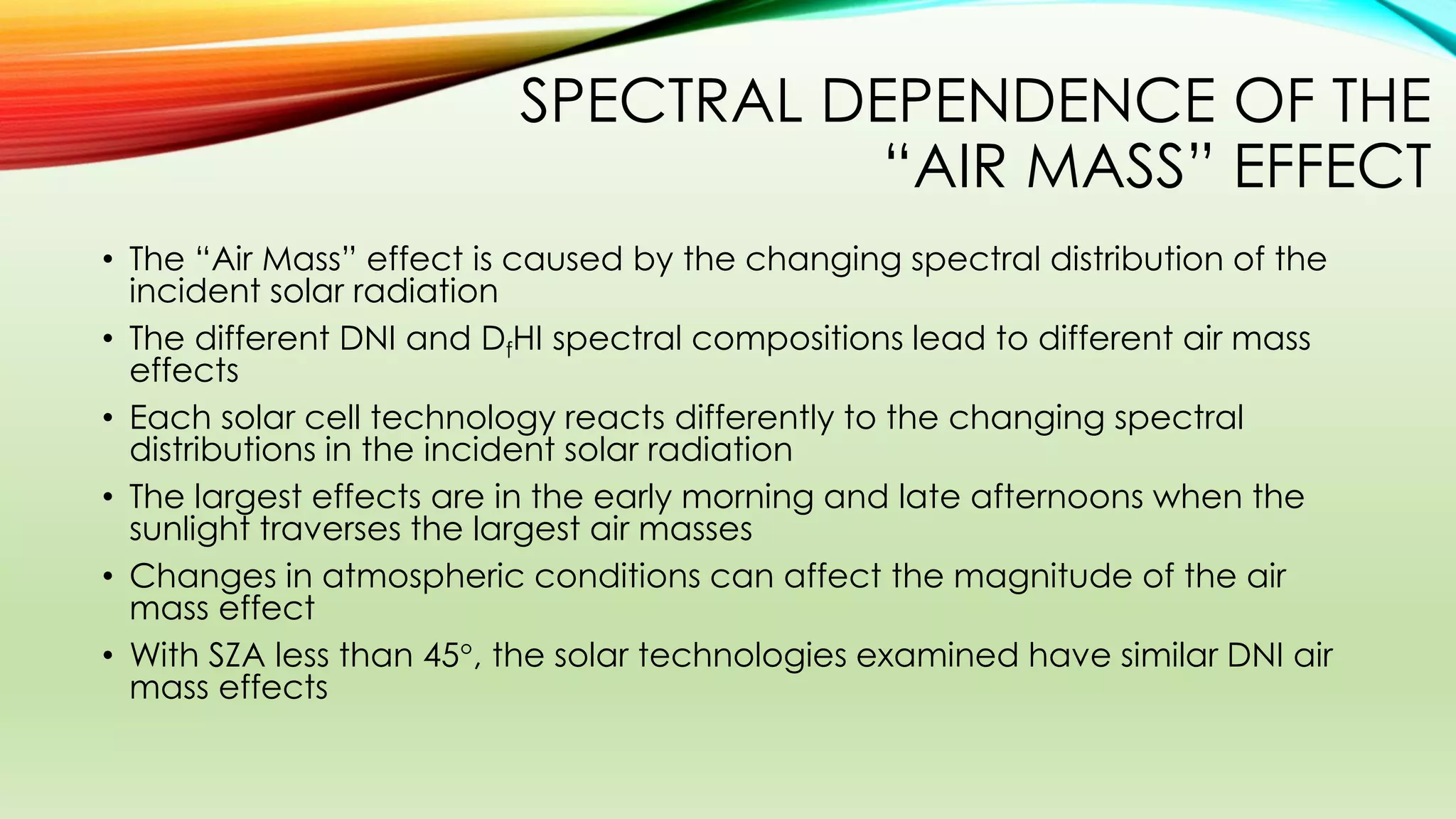 SPECTRAL DEPENDENCE OF THE
“AIR MASS” EFFECT
• The “Air Mass” effect is caused by the changing spectral distribution of the
incident solar radiation
• The different DNI and DfHI spectral compositions lead to different air mass
effects
• Each solar cell technology reacts differently to the changing spectral
distributions in the incident solar radiation
• The largest effects are in the early morning and late afternoons when the
sunlight traverses the largest air masses
• Changes in atmospheric conditions can affect the magnitude of the air
mass effect
• With SZA less than 45, the solar technologies examined have similar DNI air
mass effects
 