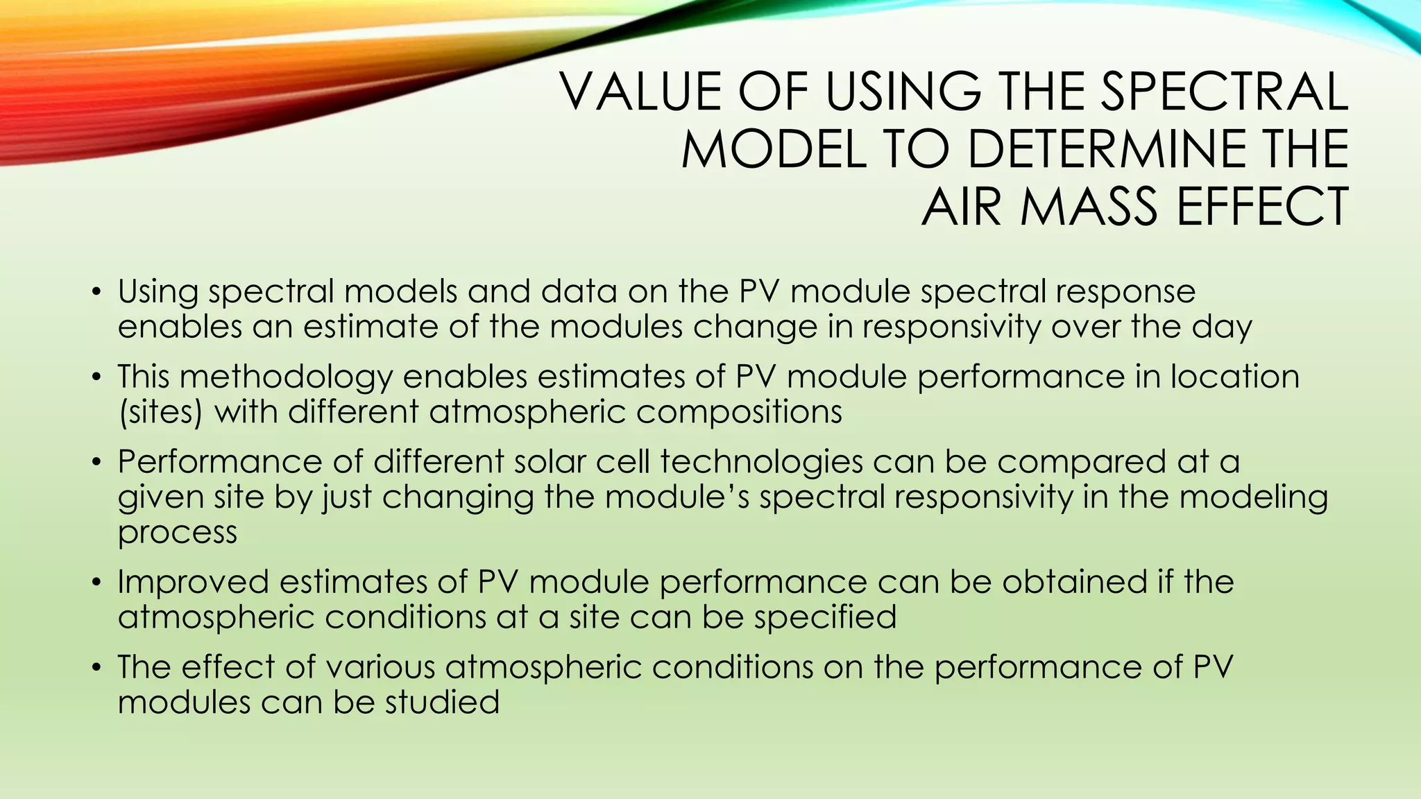 VALUE OF USING THE SPECTRAL
MODEL TO DETERMINE THE
AIR MASS EFFECT
• Using spectral models and data on the PV module spectral response
enables an estimate of the modules change in responsivity over the day
• This methodology enables estimates of PV module performance in location
(sites) with different atmospheric compositions
• Performance of different solar cell technologies can be compared at a
given site by just changing the module’s spectral responsivity in the modeling
process
• Improved estimates of PV module performance can be obtained if the
atmospheric conditions at a site can be specified
• The effect of various atmospheric conditions on the performance of PV
modules can be studied
 