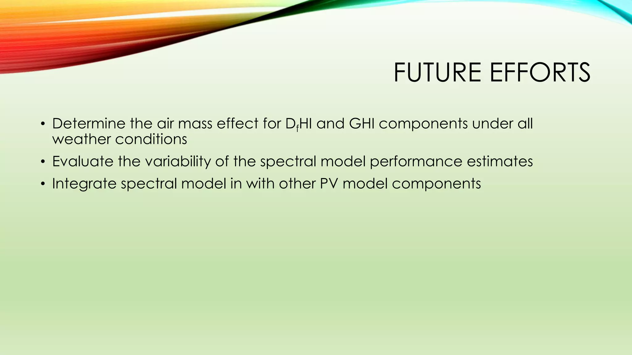 FUTURE EFFORTS
• Determine the air mass effect for DfHI and GHI components under all
weather conditions
• Evaluate the variability of the spectral model performance estimates
• Integrate spectral model in with other PV model components
 