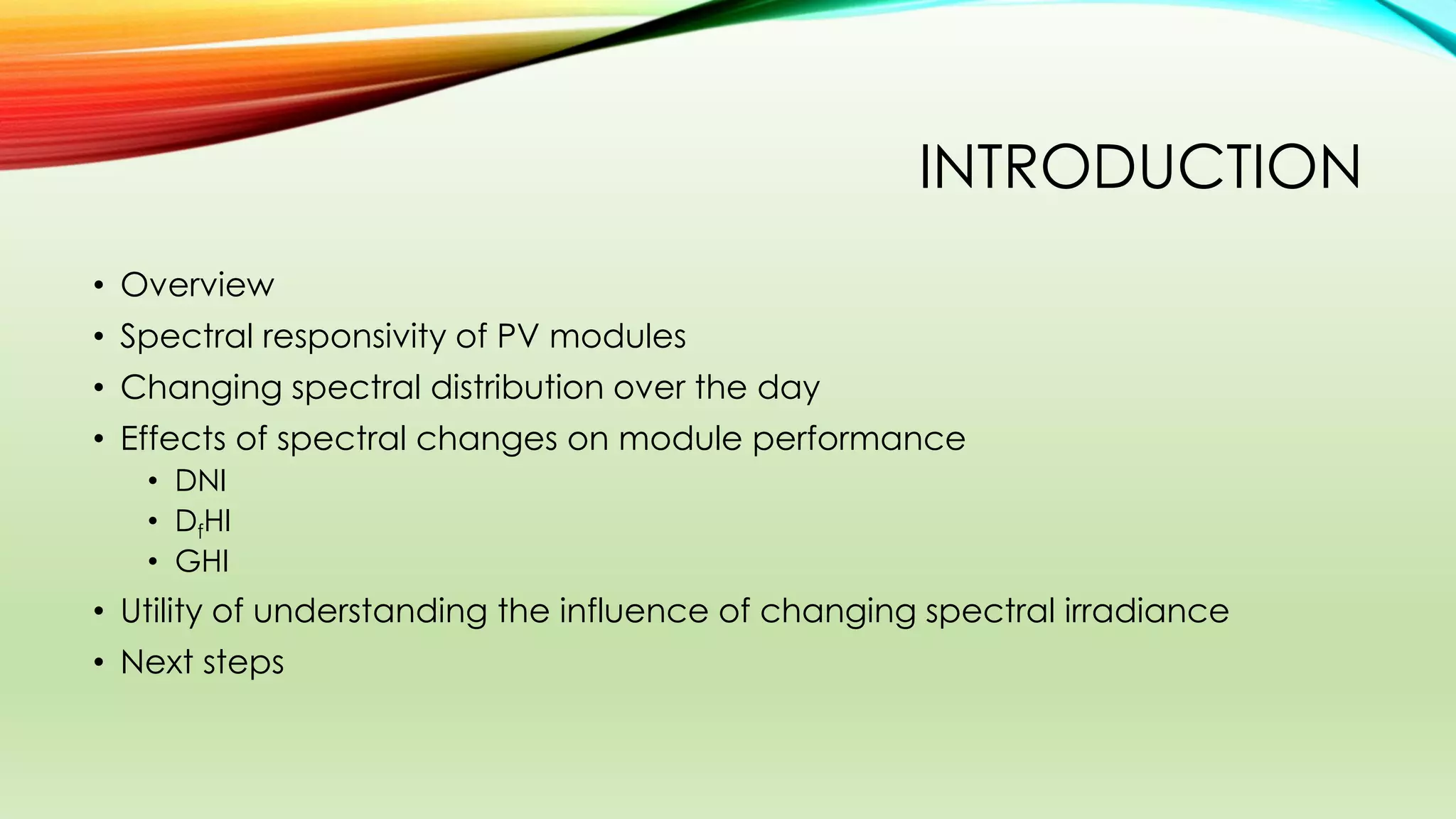 INTRODUCTION
• Overview
• Spectral responsivity of PV modules
• Changing spectral distribution over the day
• Effects of spectral changes on module performance
• DNI
• DfHI
• GHI
• Utility of understanding the influence of changing spectral irradiance
• Next steps
 