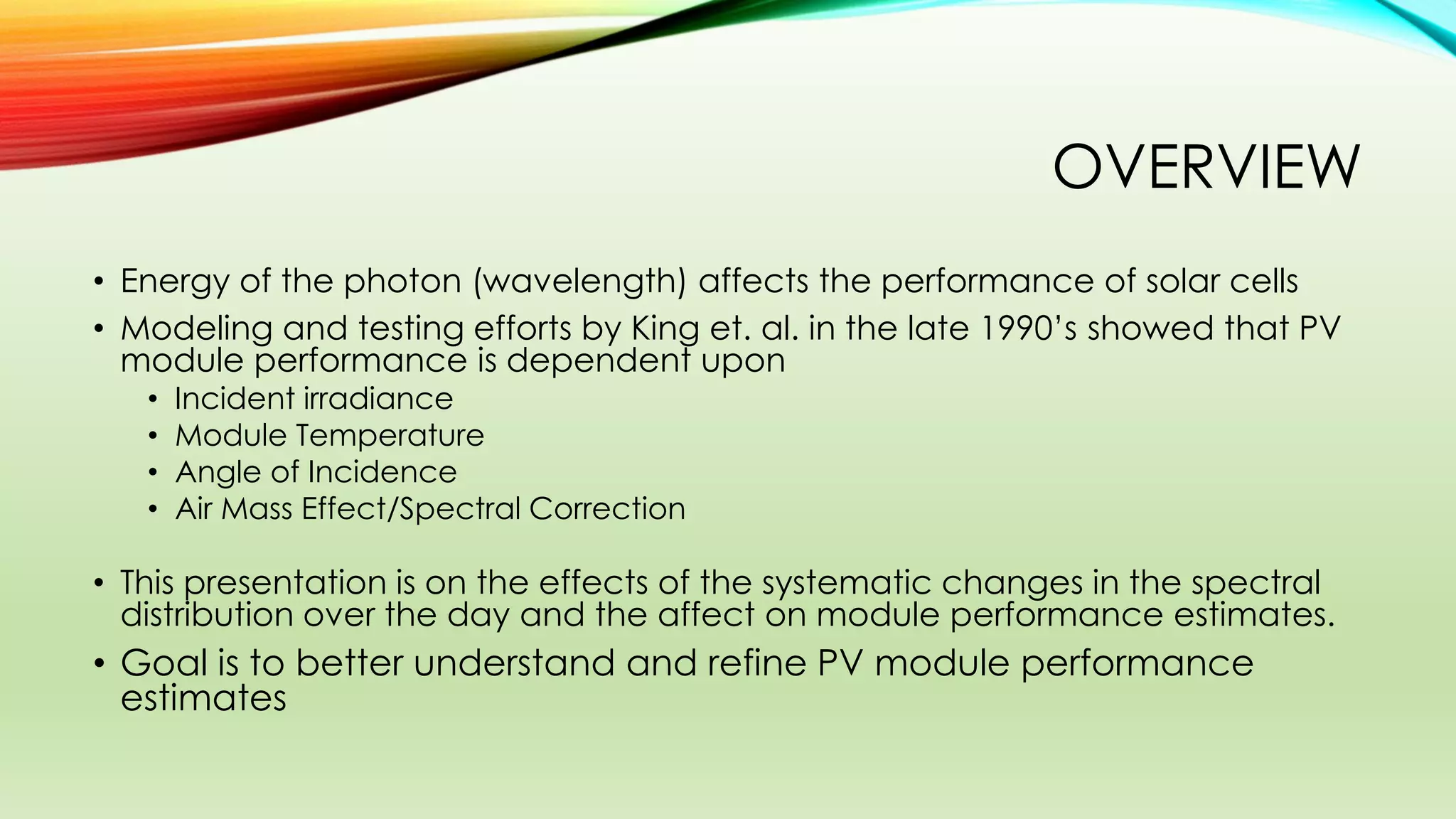 OVERVIEW
• Energy of the photon (wavelength) affects the performance of solar cells
• Modeling and testing efforts by King et. al. in the late 1990’s showed that PV
module performance is dependent upon
• Incident irradiance
• Module Temperature
• Angle of Incidence
• Air Mass Effect/Spectral Correction
• This presentation is on the effects of the systematic changes in the spectral
distribution over the day and the affect on module performance estimates.
• Goal is to better understand and refine PV module performance
estimates
 