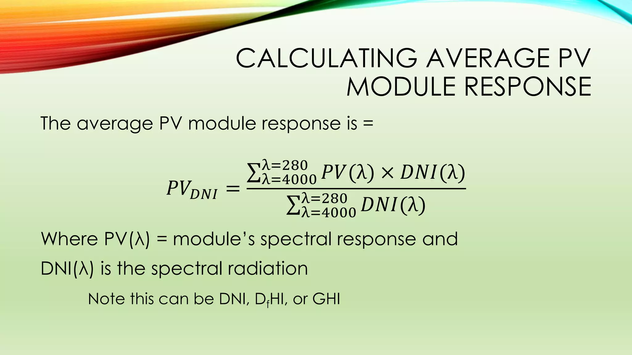 CALCULATING AVERAGE PV
MODULE RESPONSE
The average PV module response is =
𝑃𝑉𝐷𝑁𝐼 =
𝑃𝑉(λ) × 𝐷𝑁𝐼(λ)λ=280
λ=4000
𝐷𝑁𝐼(λ)λ=280
λ=4000
Where PV(λ) = module’s spectral response and
DNI(λ) is the spectral radiation
Note this can be DNI, DfHI, or GHI
 