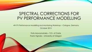 SPECTRAL CORRECTIONS FOR
PV PERFORMANCE MODELLING
Fotis Mavromatakis – T.E.I. of Crete
Frank Vignola – University of Oregon
4th PV Performance Modelling and Monitoring Workshop – Cologne, Germany
October 2015
 