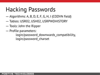 Hacking Passwords
― Algorithms: A, B, D, E, F, G, H, I (CODVN field)
― Tables: USR02, USH02, USRPWDHISTORY
― Tools: John the Ripper
― Profile parameters:
login/password_downwards_compatibility,
login/password_charset
 
