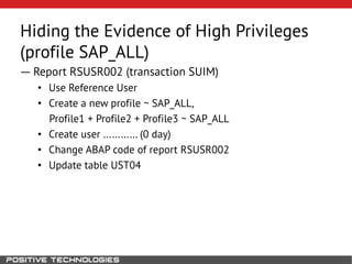 Hiding the Evidence of High Privileges
(profile SAP_ALL)
― Report RSUSR002 (transaction SUIM)
• Use Reference User
• Create a new profile ~ SAP_ALL,
Profile1 + Profile2 + Profile3 ~ SAP_ALL
• Create user ………… (0 day)
• Change ABAP code of report RSUSR002
• Update table UST04
 