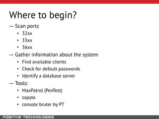 Where to begin?
― Scan ports
• 32xx
• 33xx
• 36xx
― Gather information about the system
• Find available clients
• Check for default passwords
• Identify a database server
― Tools:
• MaxPatrol (PenTest)
• sapyto
• console bruter by PT
 