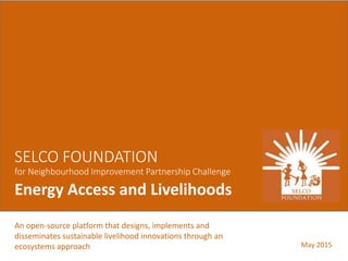An open-source platform that designs, implements and
disseminates sustainable livelihood innovations through an
ecosystems approach
SELCO FOUNDATION
for Neighbourhood Improvement Partnership Challenge
Energy Access and Livelihoods
May 2015
 