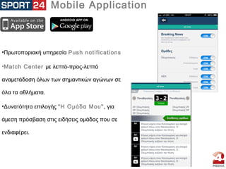 Mobile Application
•Πρωτοποριακή υπηρεσία Push notifications
•Match Center με λεπτό-προς-λεπτό
αναμετάδοση όλων των σημαντικών αγώνων σε
όλα τα αθλήματα.
•Δυνατότητα επιλογής "Η Ομάδα Μου", για
άμεση πρόσβαση στις ειδήσεις ομάδας που σε
ενδιαφέρει.
 