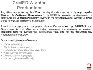 24MEDIA Video
Productions
• Native advertising
• Content marketing projects
• Kαλύψεις μεγάλων αθλητικών γεγονότων
• Απολαυστικές συνεντεύξεις
• Life and culture παραγωγές
• Κορυφαίες live web αθλητικές
Στις video παραγωγές της 24MEDIA, ένα play δεν είναι αρκετό! Η έμπειρη ομάδα
Content & Audience Development της 24MEDIA  φροντίζει να δημιουργεί, να
κατευθύνει, και να παρακολουθεί την οργάνωση της κάθε παραγωγής, έχοντας ως τελικό
στόχο το -υψηλής αισθητικής- περιεχόμενο.
Αναπόσπαστο μέρος των παραγωγών, είναι τα ίδια τα sites της 24MEDIA που
δίνουν συνεχώς νέες ιδέες σε επίπεδο παραγωγής εξυπηρετώντας με απόλυτη
ισορροπία τόσο τις ανάγκες των αναγνωστών τους, όσο και την προώθηση των
προϊόντων και υπηρεσιών.
Oι παραγωγές βίντεο συνδέονται με:
 