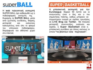 Η web τηλεοπτική εκπομπή
SUPER BALL έχει καθιερωθεί ως η
ποδοσφαιρική εκπομπή της
Κυριακής. η SUPER BALL μέσα
από ζωντανές συνδέσεις, διαρκές
ρεπορτάζ και εκλεκτούς
καλεσμένους από όλο το φάσμα
του ελληνικού ποδοσφαίρου,
διαμόρφωσε τον αθλητικό χώρο
στο internet.
Η μπασκετική εκπομπή για την
Euroleague διαρκεί 90 λεπτά και οι
αναγνώστες είναι ο 6ος και ο πιο
σημαντικός παίκτης, καθώς μπορούν να
συμμετέχουν ενεργά με σχόλια, ερωτήσεις
σε LIVE Blog και Τwitter. Με πλούσιο
ρεπορτάζ, συνεντεύξεις, ανάλυση και
σχόλιο, η Super Βasketball είναι η
μπασκετική συνήθεια για όλους εκείνους οι
οποίοι "τα βλέπουν όλα πορτοκαλί".
 