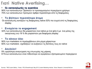 • Oι καταναλωτές το αγαπάνεOι καταναλωτές το αγαπάνε
90% των καταναλωτών βρίσκουν το προσαρμοσμένο περιεχόμενο χρήσιμο
75% των καταναλωτών προτιμούν άρθρα περισσότερο από τις διαφημίσεις
• To βλέπουν περισσότερα άτομα
Οι καταναλωτές κοιτάζουν τις διαφημίσεις native 53% πιο συχνά από τις διαφημίσεις
display
• Ενισχύεται το engagement
32% των καταναλωτών θα μοιραστούν ένα native με ένα φίλο ή με ένα μέλος της
οικογένειας ενώ 19 % θα μοιραστούν μια διαφήμιση display
• To κάνουν όλοι
90% των marketers το περιλαμβάνουν στο μίγμα μάρκετινγκ
60% των marketers σχεδιάζουν να αυξήσουν τις δαπάνες τους σε native
• Δουλεύει!
9% υψηλότερη αναγνώριση της επωνυμίας της μάρκας
61%των καταναλωτών είναι πιθανότερο να αγοράσουν εξατομικευμένο περιεχόμενο
Γιατί Native Avertising…
Sources: TMG Custom Media;,. Forbes; IPG & Sharethrough, May 2013; Content Marketing Institute; Wave, Research, Universal McCann
 