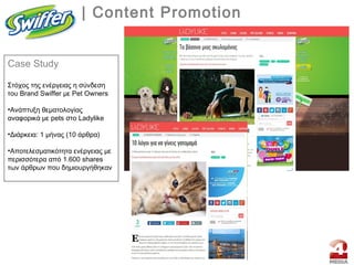 | Content Promotion
Case Study
Στόχος της ενέργειας η σύνδεση
του Brand Swiffer με Pet Owners
•Aνάπτυξη θεματολογίας
αναφορικά με pets στο Ladylike
•Διάρκεια: 1 μήνας (10 άρθρα)
•Aποτελεσματικότητα ενέργειας με
περισσότερα από 1.600 shares
των άρθρων που δημιουργήθηκαν
 