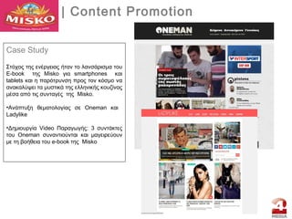 | Content Promotion
Case Study
Στόχος της ενέργειας ήταν το λανσάρισμα του
E-book της Misko για smartphones και
tablets και η παρότρυνση προς τον κόσμο να
ανακαλύψει τα μυστικά της ελληνικής κουζίνας
μέσα από τις συνταγές της Misko.
•Aνάπτυξη θεματολογίας σε Oneman και
Ladylike
•Δημιουργία Video Παραγωγής: 3 συντάκτες
του Oneman συναντιούνται και μαγειρεύουν
με τη βοήθεια του e-book της Misko
 