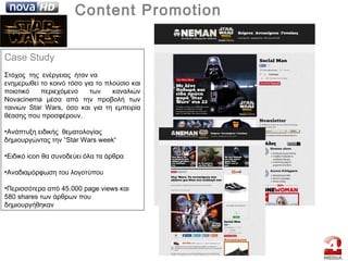 | Content Promotion
Case Study
Στόχος της ενέργειας ήταν να
ενημερωθεί το κοινό τόσο για το πλούσιο και
ποιοτικό περιεχόμενο των καναλιών
Novacinema μέσα από την προβολή των
ταινιών Star Wars, όσο και για τη εμπειρία
θέασης που προσφέρουν.
•Aνάπτυξη ειδικής θεματολογίας
δημιουργώντας την “Star Wars week“
•Ειδικό icon θα συνοδεύει όλα τα άρθρα
•Αναδιαμόρφωση του λογοτύπου
•Περισσότερα από 45.000 page views και
580 shares των άρθρων που
δημιουργήθηκαν
 