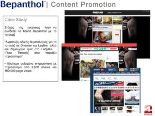 | Content Promotion
Case Study
Στόχος της ενέργειας ήταν να
συνδεθεί το brand Bepanthol με τα
τατουάζ
•Aνάπτυξη ειδικής θεματολογίας για τα
τατουάζ σε Oneman και Laylike αλλά
και δημιουργία quiz στο Ladylike
“Ποιο Τατουάζ σου ταιριάζει
περισσότερο”
• Ιδιαίτερα αυξημένο engagement με
περισσότερα από 2.600 shares και
100.000 page views
 