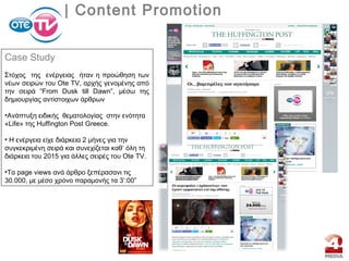 | Content Promotion
Case Study
Στόχος της ενέργειας ήταν η προώθηση των
νέων σειρών του Ote TV, αρχής γενομένης από
την σειρά “From Dusk till Dawn”, μέσω της
δημιουργίας αντίστοιχων άρθρων
•Aνάπτυξη ειδικής θεματολογίας στην ενότητα
«Life» της Huffington Post Greece.
• H ενέργεια είχε διάρκεια 2 μήνες για την
συγκεκριμένη σειρά και συνεχίζεται καθ’ όλη τη
διάρκεια του 2015 για άλλες σειρές του Ote TV.
•Tα page views ανά άρθρο ξεπέρασανι τις
30.000, με μέσο χρόνο παραμονής τα 3’:00”
 