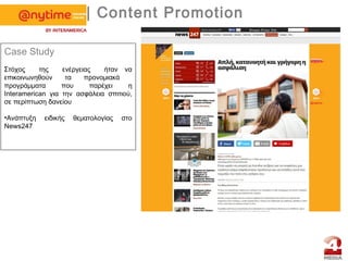 | Content Promotion
Case Study
Στόχος της ενέργειας ήταν να
επικοινωνηθούν τα προνομιακά
προγράμματα που παρέχει η
Ιnteramerican για την ασφάλεια σπιτιού,
σε περίπτωση δανείου
•Aνάπτυξη ειδικής θεματολογίας στο
News247
 