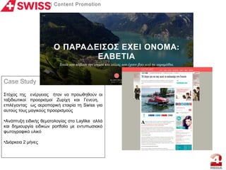 | Content Promotion
Case Study
Στόχος της ενέργειας ήταν να προωθηθούν οι
ταξιδιωτικοί προορισμοί Ζυρίχη και Γενεύη,
επιλέγοντας ως αεροπορική εταιρία τη Swiss για
αυτούς τους μαγικούς προορισμούς
•Aνάπτυξη ειδικής θεματολογίας στο Laylike αλλά
και δημιουργία ειδικών portfolio με εντυπωσιακό
φωτογραφικό υλικό
•Διάρκεια 2 μήνες
 