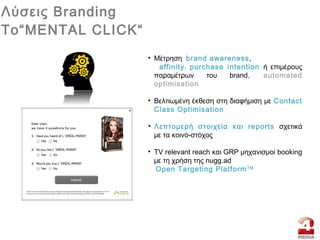 • Mέτρηση brand awareness,
affinity, purchase intention ή επιμέρους
παραμέτρων του brand, automated
optimisation
• Bελτιωμένη έκθεση στη διαφήμιση με Contact
Class Optimisation
• Λεπτομερή στοιχεία και reports σχετικά
με τα κοινό-στόχος
• TV relevant reach και GRP μηχανισμοί booking
με τη χρήση της nugg.ad
Open Targeting PlatformTM
Λύσεις Branding
To“MENTAL CLICK“
 