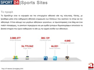 |Sports Sites
Το προφίλ
Το Sport24.gr είναι το κορυφαίο και πιο επιτυχημένο αθλητικό site της τελευταίας 10ετίας, με
ξεκάθαρο ρόλο στην καθημερινή αθλητική ενημέρωση των Ελλήνων που αγαπούν τα σπορ και τον
αθλητισμό. Η live κάλυψη των μεγάλων αθλητικών γεγονότων, οι πρωτοποριακές Live blog και Live
match πλατφόρμες, το premium περιεχόμενο και μια ομάδα έμπειρων δημοσιογράφων αποτελούν τα
βασικά στοιχεία που έχουν καθιερώσει το site ως την αρχική σελίδα των αθλητικών.
3.080.377
Unique Browsers
56.775.062
Page views
385.139
Facebook Fans
46.031
Twitter Followers
4.840
Instagram Followers
Πηγή: AT Internet | Σεπτέμβριος 2015
 
