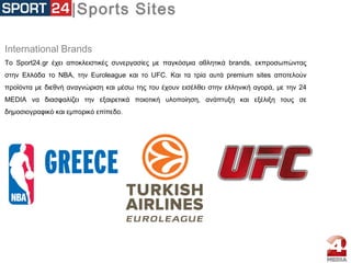 |Sports Sites
International Brands
Το Sport24.gr έχει αποκλειστικές συνεργασίες με παγκόσμια αθλητικά brands, εκπροσωπώντας
στην Ελλάδα το ΝΒΑ, την Euroleague και το UFC. Και τα τρία αυτά premium sites αποτελούν
προϊόντα με διεθνή αναγνώριση και μέσω της του έχουν εισέλθει στην ελληνική αγορά, με την 24
MEDIA να διασφαλίζει την εξαιρετικά ποιοτική υλοποίηση, ανάπτυξη και εξέλιξη τους σε
δημοσιογραφικό και εμπορικό επίπεδο.
 