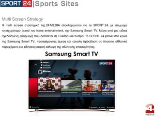 |Sports Sites
Μulti Screen Strategy
H multi screen στρατηγική της 24 MEDIA ολοκληρώνεται για το SPORT 24, με σύμμαχο
το ισχυρότερο brand του home entertainment, την Samsung Smart TV. Μέσα από μια ειδικά
σχεδιασμένη εφαρμογή που διατίθεται σε Ελλάδα και Κύπρο, το SPORT 24 φτάνει στο κοινό
της Samsung Smart TV, προσφέροντας άμεση και εύκολη πρόσβαση σε πλούσιο αθλητικό
περιεχόμενο και ειδησεογραφική κάλυψη της αθλητικής επικαιρότητας.
Samsung Smart TV
 