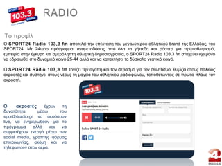 Το προφίλ
Ο SPORT24 Radio 103,3 fm αποτελεί την επέκταση του μεγαλύτερου αθλητικού brand της Ελλάδας, του
SPORT24. Με 24ωρο πρόγραμμα, αναμεταδόσεις από όλα τα γήπεδα και ρόστερ για πρωταθλητισμό,
εμπειρία στην έγκυρη και αμερόληπτη αθλητική δημοσιογραφία, o SPORT24 Radio 103,3 fm στοχεύει όχι μόνο
να εδραιωθεί στο δυναμικό κοινό 25-44 αλλά και να κατακτήσει το δύσκολο νεανικό κοινό.
Ο SPORT24 Radio 103,3 fm τονίζει την αγάπη και τον σεβασμό για τον αθλητισμό, θυμίζει στους παλιούς
ακροατές και συστήνει στους νέους τη μαγεία του αθλητικού ραδιοφώνου, τοποθετώντας σε πρώτο πλάνο τον
ακροατή.
||RADIO
Οι ακροατές έχουν τη
δυνατότητα μέσω του
sport24radio.gr να ακούσουν
live, να ενημερωθούν για το
πρόγραμμα αλλά και να
συμμετέχουν ενεργά μέσω των
social media, γραπτής φόρμας
επικοινωνίας, ακόμη και να
τηλεφωνούν στον αέρα.
 