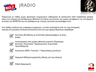 |RADIO
Η σε βάθος ανάλυση και η σφαιρική ενημέρωση, η οποία συνδυάζεται από την πρωτοποριακή
κάλυψη στη μουσική επένδυση αποτελείται από ένα ευρύ φάσμα θεματικών ενοτήτων:
Ζωντανές Μεταδόσεις με αποστολές δημοσιογράφων σε ξένες
χώρες
Ανταποκρίσεις από μεγάλα αθλητικά γεγονότα (Παγκόσμια
Κύπελλα, Ολυμπιακοί, Παραολυμπικοί, Ευρωπαϊκά
Πρωταθλήματα)
Αυτοκίνητο (WRC, Formula 1, Παρουσιάσεις μοντέλων)
Χειμερινά Αθλήματα (χρηστικές οδηγίες για τους λάτρεις)
Ειδικά Αφιερώματα
Παραγωγοί με πάθος χωρίς φανατισμό ενημερώνουν καθημερινά σε ξεσηκωτικό αλλά παράλληλα χαλαρό
κλίμα ενώ έμπειροι και καταξιωμένοι αθλητικοί συντάκτες και γνώστες του χώρου μεταφέρουν την επιτυχημένη
συνταγή του SPORT24 και στο ραδιόφωνο με πνεύμα, ζωντάνια και ανάλαφρο στυλ.
 
