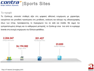 |Sports Sites
Το προφίλ
Το Contra.gr, αποτελεί σταθερή αξία στη ψηφιακή αθλητική ενημέρωση με χαρακτήρα,
εγκυρότητα και μοναδική προσέγγιση στη μετάδοση, ανάλυση και κάλυψη της ειδησεογραφίας
όλων των σπορ, προσφέροντας το περιεχόμενο του σε web και mobile. Με αιχμή την
εμπεριστατωμένη άποψη και το καθημερινό ρεπορτάζ, το Contra.gr είναι ένα από τα κυρίαρχα
brands στη συνεχή ενημέρωση του Έλληνα φιλάθλου.
2.204.547
Unique Browsers
36.194.582
Page views
201.427
Facebook Fans
23.820
Twitter Followers
Πηγή: AT Internet | Σεπτέμβριος 2015
 
