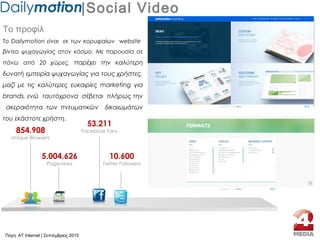 |Social Video
Το προφίλ
Το Dailymotion είναι εκ των κορυφαίων website
βίντεο ψυχαγωγίας στον κόσμο. Με παρουσία σε
πάνω από 20 χώρες, παρέχει την καλύτερη
δυνατή εμπειρία ψυχαγωγίας για τους χρήστες,
μαζί με τις καλύτερες ευκαιρίες marketing για
brands, ενώ ταυτόχρονα σέβεται πλήρως την
ακεραιότητα των πνευματικών δικαιωμάτων
του εκάστοτε χρήστη.
854.908
Unique Browsers
5.004.626
Pageviews
53.211
Facebook Fans
10.600
Twitter Followers
Πηγή: AT Internet | Σεπτέμβριος 2015
 