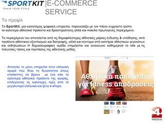 |E-COMMERCE
SERVICE
To SportKit, μία καινοτόμος ψηφιακή υπηρεσία, παρουσιάζει με τον πλέον εύχρηστο τρόπο 
τα καλύτερα αθλητικά προϊόντα και δραστηριότητες αλλά και ποικίλο πρωτογενές περιεχόμενο.
Το περιεχόμενο του αποτελείται από τις δημοφιλέστερες αθλητικές μάρκες ένδυσης & υπόδησης, από
προϊόντα αθλητικού εξοπλισμού και διατροφής, αλλά και σύντομα από εισιτήρια αθλητικών γεγονότων
και εκδηλώσεων. H δημοσιογραφική ομάδα επιμελείται και ανανεώνει καθημερινά το site με τις
τελευταίες τάσεις και προτάσεις της αθλητικής μόδας
Το προφίλ
Αποτελεί τη μόνη υπηρεσία στην ελληνική
αγορά που δίνει τη δυνατότητα στους
επισκέπτες να βρουν με ένα κλικ τα
καλύτερα αθλητικά προϊόντα της αγοράς,
επιλέγοντας τις καλύτερες τιμές από τα
μεγαλύτερα ελληνικά και ξένα e-shops.
 