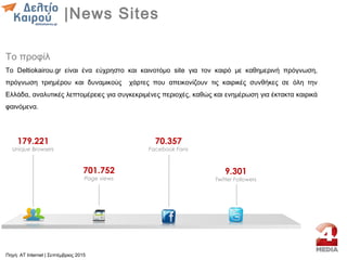 Το προφίλ
Το Deltiokairou.gr είναι ένα εύχρηστο και καινοτόμο site για τον καιρό με καθημερινή πρόγνωση,
πρόγνωση τριημέρου και δυναμικούς χάρτες που απεικονίζουν τις καιρικές συνθήκες σε όλη την
Ελλάδα, αναλυτικές λεπτομέρειες για συγκεκριμένες περιοχές, καθώς και ενημέρωση για έκτακτα καιρικά
φαινόμενα.
179.221
Unique Browsers
701.752
Page views
70.357
Facebook Fans
9.301
Twitter Followers
|News Sites
Πηγή: AT Internet | Σεπτέμβριος 2015
 