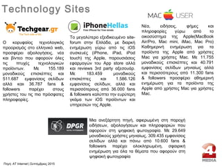 Ο κορυφαίος τεχνολογικός
προορισμός στο ελληνικό web,
προσφέρει αξιολογήσεις, νέα
και βίντεο που αφορούν όλες
τις πτυχές τεχνολογικών
προϊόντων. Mε 155.189
μοναδικούς επισκέπτες και
511.687 εμφανίσεις σελίδων
αλλά καιι 36.787 fans &
followers παρέχει στους
χρήστες του τις πιο πρόσφατες
πληροφορίες.
Technology Sites
Το μεγαλύτερο εξειδικευμένο site-
forum στην Ελλάδα, με διαρκή
ενημέρωση γύρω από τις iOS
συσκευές (iPhone, iPad, iPod
touch) της Apple, παρουσιάσεις
εφαρμογών του App store αλλά
και reviews 3rd party αξεσουάρ.
Με 183.459 μοναδικούς
επισκέπτες και 1.586.126
εμφανίσεις σελίδων, αλλά και
περισσότερους από 36.000 fans
& followers καλύπτει την ευρύτερη
γκάμα των iOS προϊόντων και
υπηρεσιών της Apple.
Νέα, ειδήσεις, φήμες και
πληροφορίες γύρω από το
οικοσύστημα της Apple(MacBook
Air/Pro, Mac mini, iMac, Mac Pro)
Καθημερινή ενημέρωση για τα
προϊόντα της Apple από χρήστες
Mac για χρήστες Mac. Με 11.755
μοναδικούς επισκέπτες και 40.791
εμφανίσεις σελίδων μηνιαίως αλλά
και περισσότερους από 11.300 fans
& followers προσφέρει αθημερινή
ενημέρωση για τα προϊόντα της
Apple από χρήστες Mac για χρήστες
Mac.
Μια ανεξάρτητη πηγή, αφιερωμένη στη παροχή
ειδήσεων, αξιολογήσεων και πληροφοριών που
αφορούν στη ψηφιακή φωτογραφία. Με 29.649
μοναδικούς χρήστες μηνιαίως, 309.435 εμφανίσεις
σελίδων αλλά και πάνω από 10.600 fans &
followers παρέχει ολοκληρωμένη, σφαιρική
ενημέρωση για όλα τα θέματα που αφορούν στη
ψηφιακή φωτογραφία
Πηγή: AT Internet | Σεπτέμβριος 2015
 