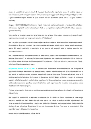 Scopre la possibilità di usare i simboli. Il linguaggio diventa molto importante, perché il bambino impara ad
associare alcune parole ad oggetti o azioni. Con il gioco occupa la maggior parte della giornata, perché per lui tutto
è gioco: addirittura ripete in forma di gioco le azioni reali che sperimenta (ad es. per lui è un gioco vestirsi e
svestirsi).
Compare il GIOCO SIMBOLICO, attraverso il quale rielabora la realtà, modificandola o riproducendola sulla base
del ricordo e degli stati emotivi ad esso legati. (Vedi ad es. i giochi che implicano "fare finta" di fare qualcosa o
"giocare un ruolo").
Imita, anche se in maniera generica, tutte le persone che gli sono vicine: mpara a comportarsi come gli adulti
vogliono, prima ancora di aver compreso il concetto di "obbedienza".
Non è in grado di distinguere tra una classe di oggetti e un unico oggetto. Ad es. se durante una passeggiata vede
alcune lumache, è portato a credere che si tratti sempre dello stesso animale, non di diversi animali della stessa
specie. Gli aspetti qualitativi e quantitativi di un oggetto può percepirli solo in maniera separata, non
contemporaneamente.
Non è neppure capace di relazionare i concetti di tempo, spazio, causa. Il suo ragionamento non è né deduttivo (dal
generale al particolare), né induttivo (dal particolare al generale), ma transduttivo o analogico (dal particolare al
particolare). Ad es. se un insetto gli fa paura perché l'ha molestato è facile che molti altri insetti che non l'hanno
molestato gli facciano ugualmente paura.
del pensiero intuitivo. Da 4 a 7 anni. E’ caratterizzato dalla ricerca delle caratteristiche che distinguono un
oggetto dall’altro e dei nessi causali che legano gli eventi. Aumenta la partecipazione e la socializzazione nella vita di
ogni giorno, in maniera creativa, autonoma, adeguata alle diverse circostanze. Entrando nella scuola materna, il
bambino sperimenta l'esistenza di altre autorità diverse dai genitori. Questo lo obbliga a rivedere le conoscenze
acquisite nelle fasi precedenti, mediante dei processi cognitivi di generalizzazione: ovvero, le conoscenze possedute,
relative ad un'esperienza specifica, vengono trasferite a quelle esperienze che, in qualche modo, possono essere
classificate nella stessa categoria.
Tuttavia, la sua capacità di riprodurre mentalmente un avvenimento avviene nell'unica direzione in cui l'avvenimento
si è verificato.
Non è capace di reversibilità. Se mettiamo di fronte una fila di 8 vasetti di fiori e collochiamo un fiore in ogni
vasetto, il bambino dirà che il numero dei fiori e dei vasetti è lo stesso. Se però gli facciamo togliere i fiori per
farne un mazzetto, il bambino dirà che i vasetti sono più dei fiori: il maggior spazio occupato dalla fila dei vasetti ha
dominato la sua valutazione. In sostanza ciò che non ha compreso è stata l'invarianza (o conservazione) della
quantità al mutare delle condizioni percettive.
Periodo dai 3 ai 5 anni è chiamato: età dei perché.

 