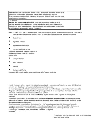 Nomi e interiezioni costituiscono insieme circa il 50/60% del patrimonio verbale di un
bambino di circa 18 mesi, proporzione che decresce con il passare dell'età.
Progressivamente aumentano la frequenza dei pronomi, dei verbi, degli aggettivi, delle
congiunzioni e preposizioni.

II° periodo
Periodo dell'elaborazione delocutoria. Il discorso del bambino avviene in terza
persona, esprime giudizi elementari, ricorda nomi e cose senza la loro presenza. Al
bambino che tenta di parlare come i genitori mancano la grammatica e la sintassi, non
precisione circa le coordinate spaziali e temporali.
PERIODO PREOPERATORIO: sono necessari 5 anni per arrivare al periodo delle operazioni concrete: il percorso è
lungo perché il bambino deve costruire tutto sul piano della rappresentazione, passando attraverso:

•
•
•
•

Egocentrismo
Rigidità di pensiero
Ragionamento semi-logico
Limitata cognizione sociale

Il bambino arriva a una compiuta capacità di
rappresentazione attraverso 5 condotte
diagnostiche:

•
•
•
•

Immagini mentali
Gioco simbolico
Disegno
Imitazione differita

Linguaggio: è la conquista più grande, acquisizione della funzione semiotica

I bimbi riescono a salire e scendere le scale alternando i piedi e a camminare all'indietro. La nuova abilità motoria
consente loro di esplorare autonomamente l'ambiente che li circonda.
In un certo senso questa è l'età in cui i bambini conquistano la loro indipendenza, per soddisfare la loro curiosità.
Ma questa autonomia spesso li porta a fare i "capricci", perché se da un lato acquistano sicurezza, dall'altro
sentono di perdere il senso di sicurezza instillato dai genitori.
Sono in grado di lavarsi le mani da soli e di controllare la pipì, almeno durante il giorno, un altro segno di
autonomia.
Il linguaggio si arricchisce di tantissime parole, anche perché parlano in continuazione e arrivano a pronunciare
brevi frasi di due o tre parole, imparando nell'ordine: sostantivi, verbi e aggettivi. Non tutte le parole che dicono
però sono comprensibili dagli adulti.

Ormai hanno preso piena coscienza di sé, dicono "io" e "me" e guardando uno specchio riconoscono la propria
immagine, così come riconoscono gli oggetti e li ricordano anche quando non li hanno davanti. Oltre alla memoria,
l'intelligenza dei bimbi è dimostrata anche da un atteggiamento più riflessivo, simile a quello degli adulti.
E' molto agile. Cammina in avanti, lateralmente e indietro. E' in grado
di correre.

E' in grado di tirare un giocattolo con la cordicella o spinge
giocattolo con le rotelle.

 