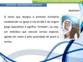 FACULDADE E SEMINÁRIOS TEOLÓGICO NACIONAL
DISCIPLINA: MINISTÉRIOS ECLESIÁSTICOS
O nome que designa o primeiro ministério
estabelecido na igreja (I Cor.12:28) é de origem
grega (apostolos) e significa "enviado", ou seja,
um indivíduo que executa serviço especial,
agindo em nome e pela autoridade de quem o
enviou.
8
Apóstolos
 